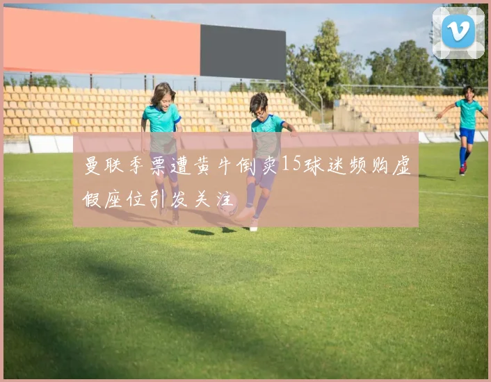 曼联季票遭黄牛倒卖15球迷频购虚假座位引发关注
