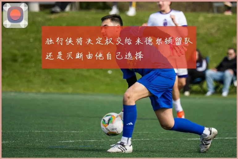 独行侠将决定权交给米德尔顿留队还是买断由他自己选择