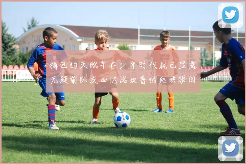 梅西的天赋早在少年时代就已显露无疑前队友回忆诺坎普的经典瞬间