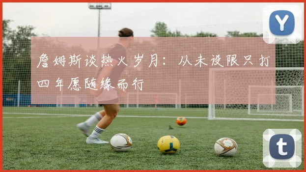 詹姆斯谈热火岁月：从未设限只打四年愿随缘而行