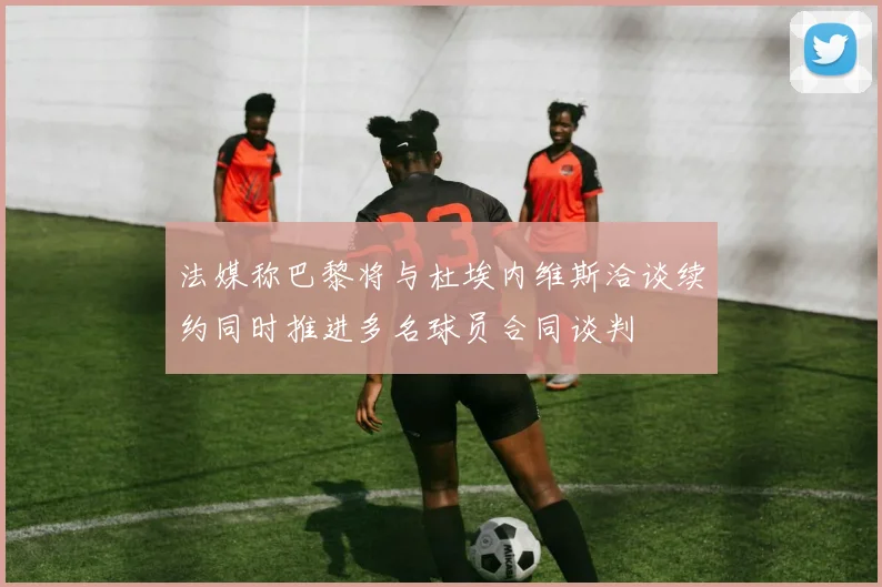 法媒称巴黎将与杜埃内维斯洽谈续约同时推进多名球员合同谈判