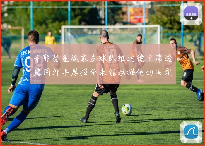 齐耶赫重返家乡球队维达德主席透露国外丰厚报价未能动摇他的决定