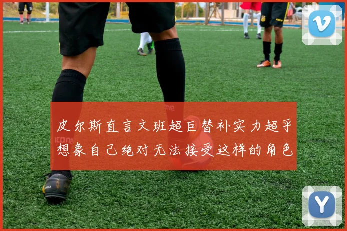 皮尔斯直言文班超巨替补实力超乎想象自己绝对无法接受这样的角色