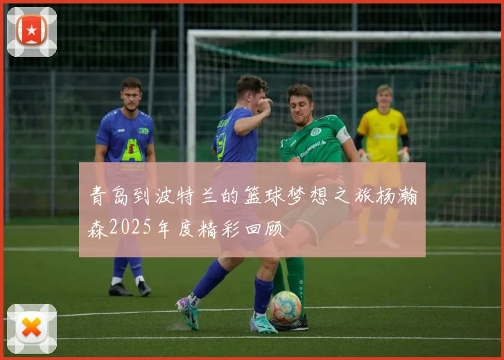 青岛到波特兰的篮球梦想之旅杨瀚森2025年度精彩回顾