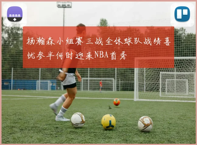 杨瀚森小组赛三战全休球队战绩喜忧参半何时迎来NBA首秀