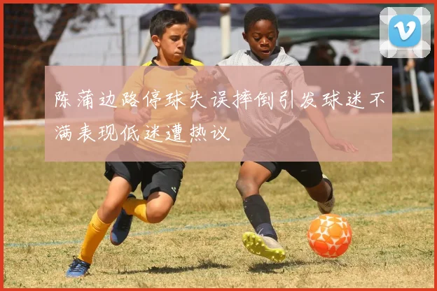 陈蒲边路停球失误摔倒引发球迷不满表现低迷遭热议
