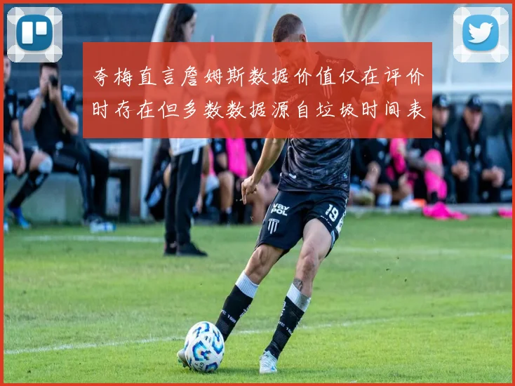 夸梅直言詹姆斯数据价值仅在评价时存在但多数数据源自垃圾时间表现