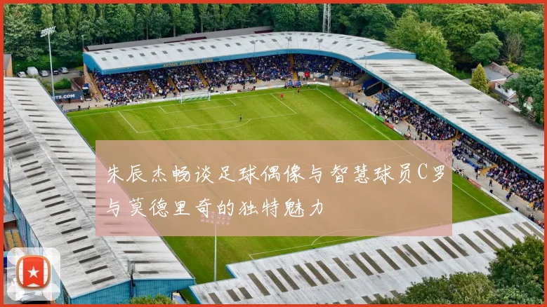 朱辰杰畅谈足球偶像与智慧球员C罗与莫德里奇的独特魅力