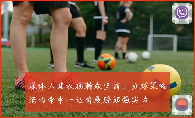 媒体人建议杨瀚森坚持三分球策略场均命中一记将展现超强实力