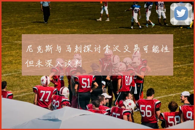 尼克斯与马刺探讨索汉交易可能性但未深入谈判