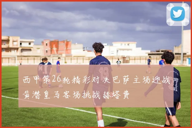 西甲第26轮精彩对决巴萨主场迎战黄潜皇马客场挑战赫塔费