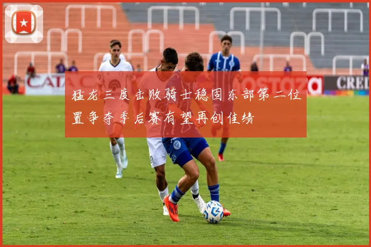 猛龙三度击败骑士稳固东部第二位置争夺季后赛有望再创佳绩