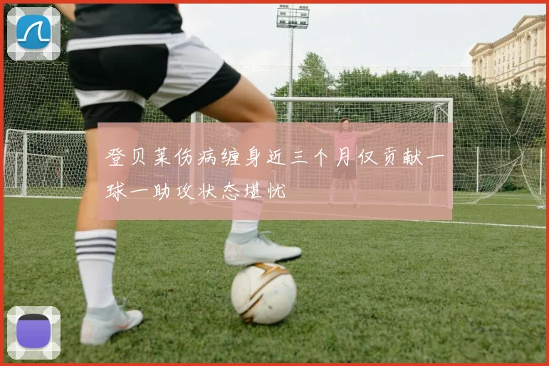 登贝莱伤病缠身近三个月仅贡献一球一助攻状态堪忧