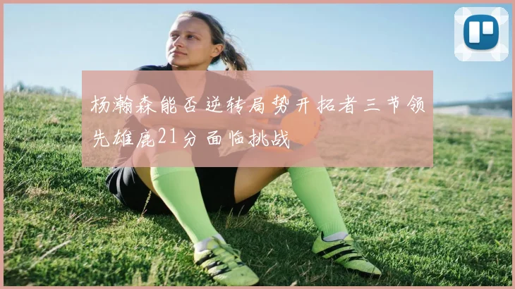 杨瀚森能否逆转局势开拓者三节领先雄鹿21分面临挑战