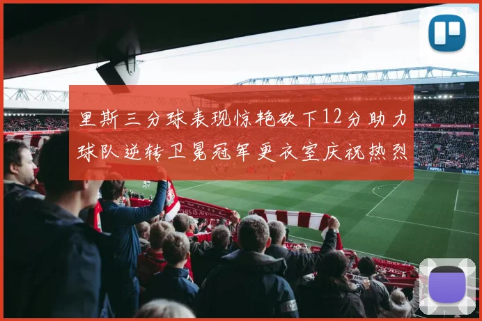里斯三分球表现惊艳砍下12分助力球队逆转卫冕冠军更衣室庆祝热烈