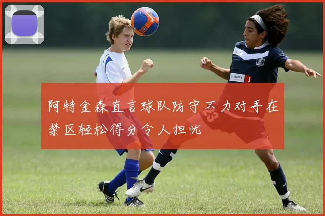 阿特金森直言球队防守不力对手在禁区轻松得分令人担忧