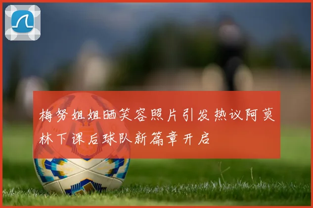 梅努姐姐晒笑容照片引发热议阿莫林下课后球队新篇章开启