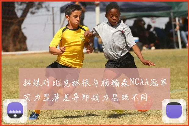 拓媒对比克林根与杨瀚森NCAA冠军实力显著差异即战力层级不同