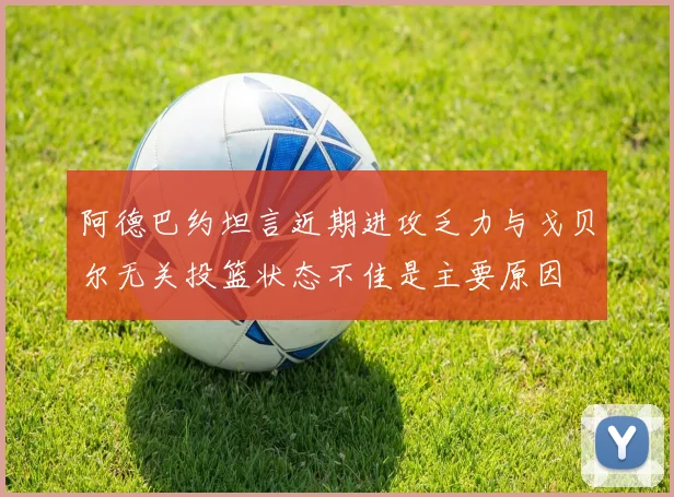 阿德巴约坦言近期进攻乏力与戈贝尔无关投篮状态不佳是主要原因