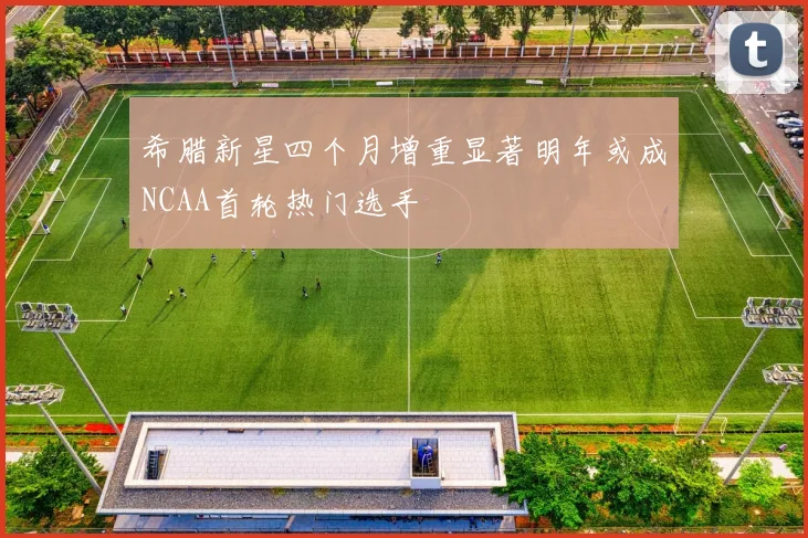 希腊新星四个月增重显著明年或成NCAA首轮热门选手