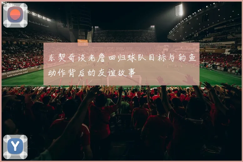 东契奇谈老詹回归球队目标与钓鱼动作背后的友谊故事