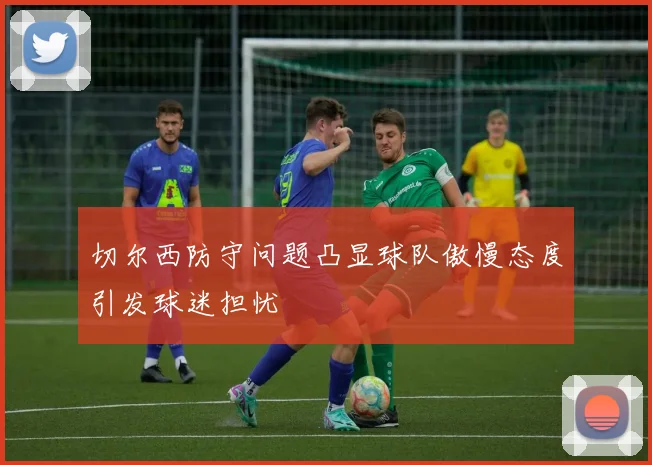 切尔西防守问题凸显球队傲慢态度引发球迷担忧