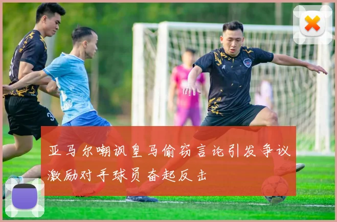 亚马尔嘲讽皇马偷窃言论引发争议激励对手球员奋起反击