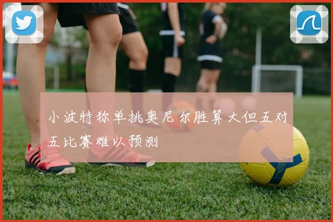 小波特称单挑奥尼尔胜算大但五对五比赛难以预测