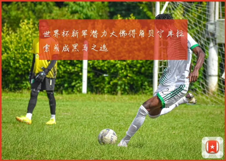世界杯新军潜力大佛得角贝宁库拉索或成黑马之选