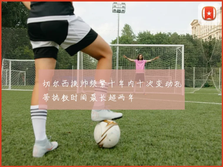 切尔西换帅频繁十年内十次变动孔蒂执教时间最长超两年