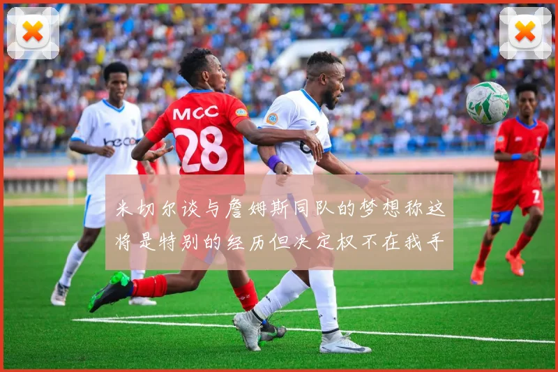 米切尔谈与詹姆斯同队的梦想称这将是特别的经历但决定权不在我手中