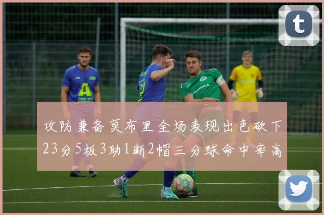 攻防兼备莫布里全场表现出色砍下23分5板3助1断2帽三分球命中率高达60