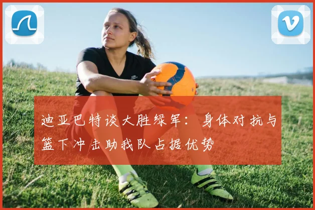 迪亚巴特谈大胜绿军：身体对抗与篮下冲击助我队占据优势