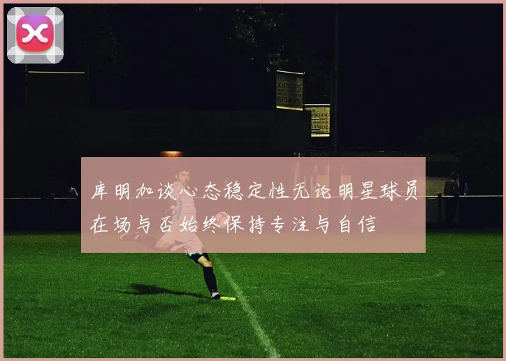 库明加谈心态稳定性无论明星球员在场与否始终保持专注与自信