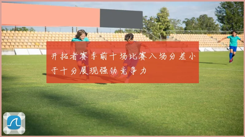 开拓者赛季前十场比赛八场分差小于十分展现强劲竞争力