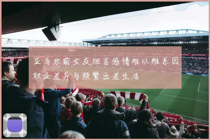 亚马尔前女友坦言感情难以维系因职业差异与频繁出差生活