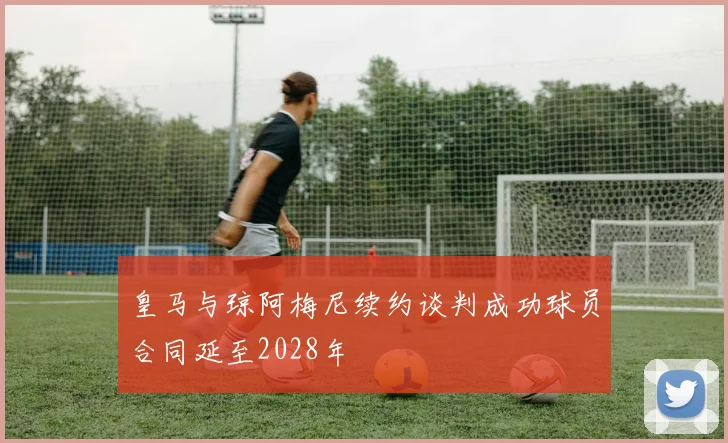 皇马与琼阿梅尼续约谈判成功球员合同延至2028年